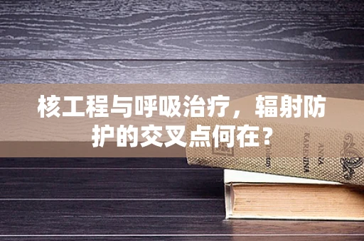 核工程与呼吸治疗，辐射防护的交叉点何在？