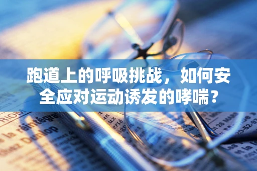 跑道上的呼吸挑战，如何安全应对运动诱发的哮喘？