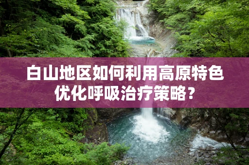 白山地区如何利用高原特色优化呼吸治疗策略？