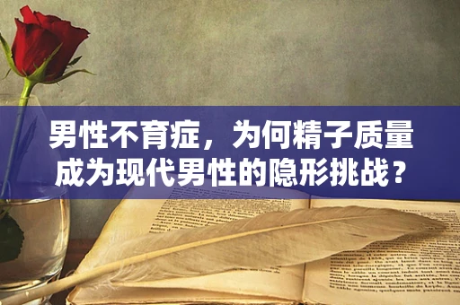 男性不育症，为何精子质量成为现代男性的隐形挑战？