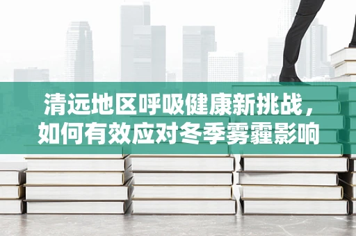 清远地区呼吸健康新挑战，如何有效应对冬季雾霾影响？
