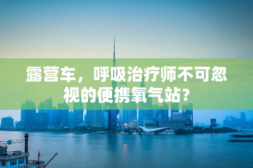 露营车，呼吸治疗师不可忽视的便携氧气站？