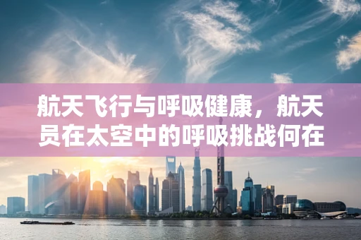 航天飞行与呼吸健康，航天员在太空中的呼吸挑战何在？
