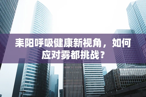 耒阳呼吸健康新视角，如何应对雾都挑战？
