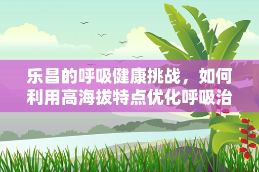 乐昌的呼吸健康挑战，如何利用高海拔特点优化呼吸治疗？