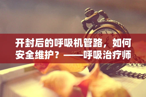 开封后的呼吸机管路，如何安全维护？——呼吸治疗师的视角