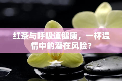 红茶与呼吸道健康，一杯温情中的潜在风险？