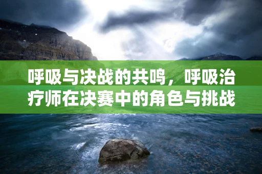呼吸与决战的共鸣，呼吸治疗师在决赛中的角色与挑战
