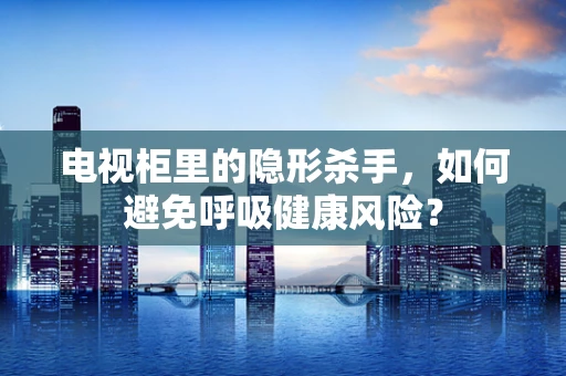 电视柜里的隐形杀手，如何避免呼吸健康风险？