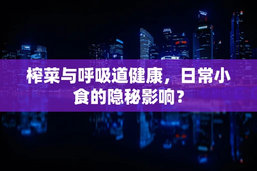 榨菜与呼吸道健康，日常小食的隐秘影响？