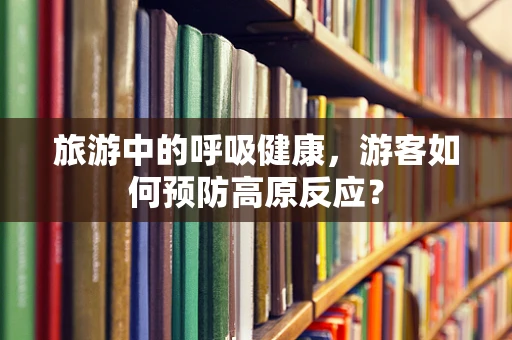 旅游中的呼吸健康，游客如何预防高原反应？