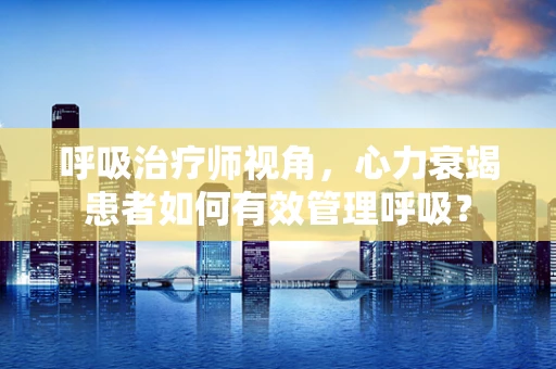 呼吸治疗师视角，心力衰竭患者如何有效管理呼吸？