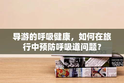 导游的呼吸健康，如何在旅行中预防呼吸道问题？