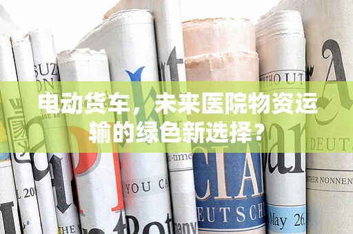 电动货车，未来医院物资运输的绿色新选择？