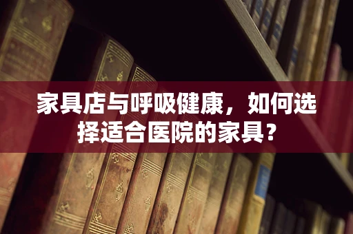 家具店与呼吸健康，如何选择适合医院的家具？