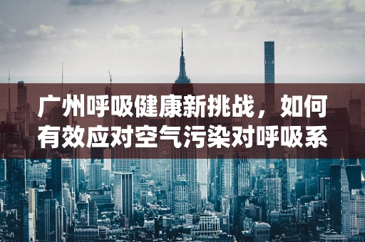 广州呼吸健康新挑战，如何有效应对空气污染对呼吸系统的影响？