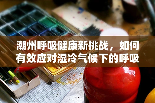 潮州呼吸健康新挑战，如何有效应对湿冷气候下的呼吸道疾病？