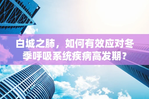 白城之肺，如何有效应对冬季呼吸系统疾病高发期？