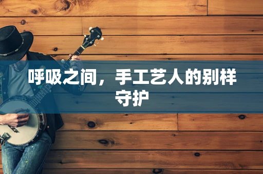 呼吸之间，手工艺人的别样守护
