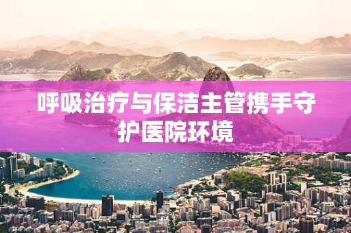 呼吸治疗与保洁主管携手守护医院环境