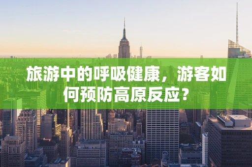 旅游中的呼吸健康，游客如何预防高原反应？