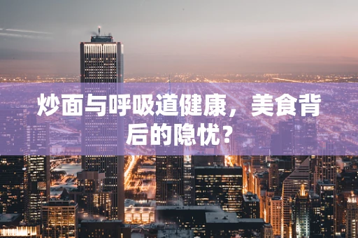炒面与呼吸道健康，美食背后的隐忧？
