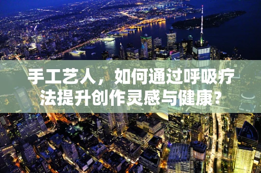 手工艺人，如何通过呼吸疗法提升创作灵感与健康？