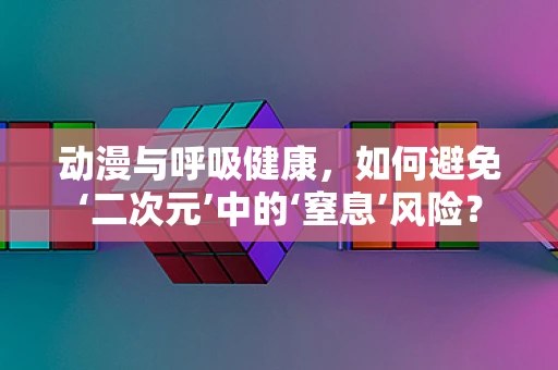 动漫与呼吸健康，如何避免‘二次元’中的‘窒息’风险？