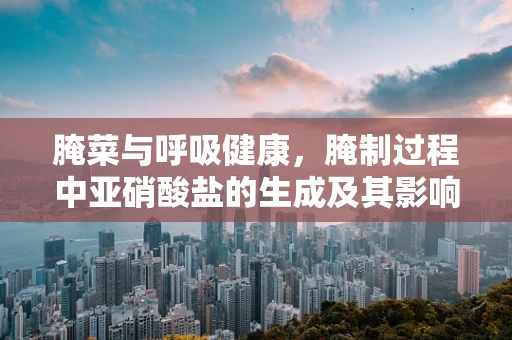 腌菜与呼吸健康，腌制过程中亚硝酸盐的生成及其影响