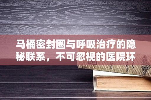 马桶密封圈与呼吸治疗的隐秘联系，不可忽视的医院环境细节