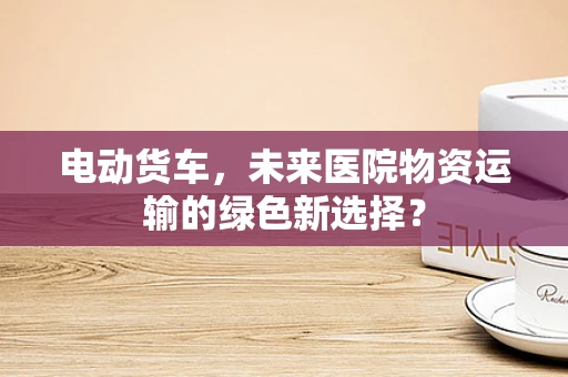 电动货车，未来医院物资运输的绿色新选择？
