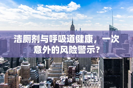 洁厕剂与呼吸道健康，一次意外的风险警示？