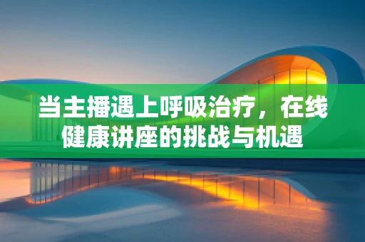 当主播遇上呼吸治疗，在线健康讲座的挑战与机遇