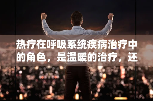 热疗在呼吸系统疾病治疗中的角色，是温暖的治疗，还是科学的挑战？