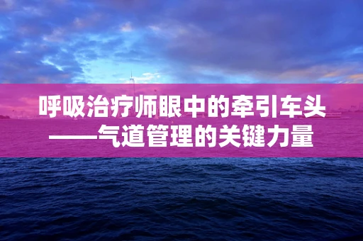 呼吸治疗师眼中的牵引车头——气道管理的关键力量