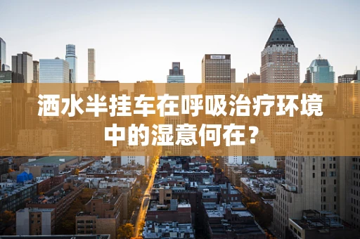 洒水半挂车在呼吸治疗环境中的湿意何在？