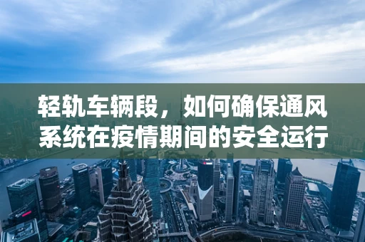 轻轨车辆段，如何确保通风系统在疫情期间的安全运行？