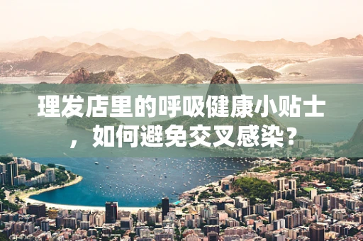 理发店里的呼吸健康小贴士，如何避免交叉感染？