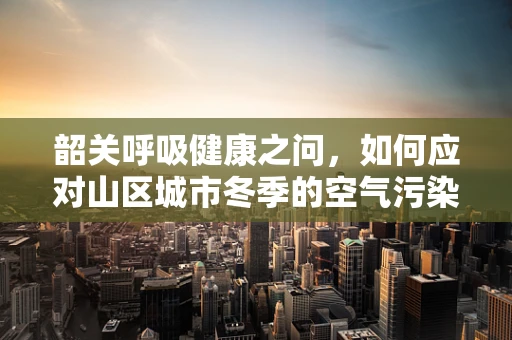 韶关呼吸健康之问，如何应对山区城市冬季的空气污染挑战？