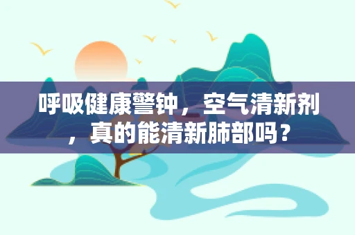 呼吸健康警钟，空气清新剂，真的能清新肺部吗？