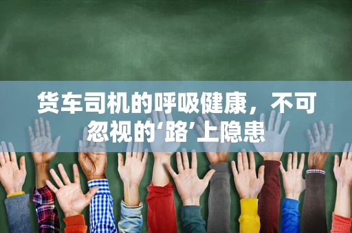 货车司机的呼吸健康，不可忽视的‘路’上隐患