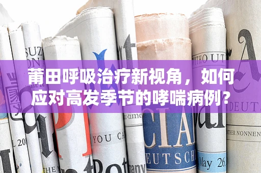莆田呼吸治疗新视角，如何应对高发季节的哮喘病例？