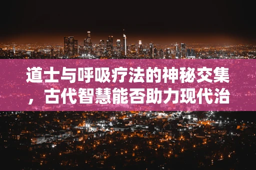 道士与呼吸疗法的神秘交集，古代智慧能否助力现代治疗？