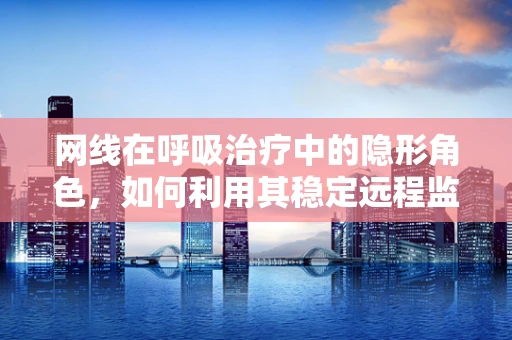 网线在呼吸治疗中的隐形角色，如何利用其稳定远程监控？