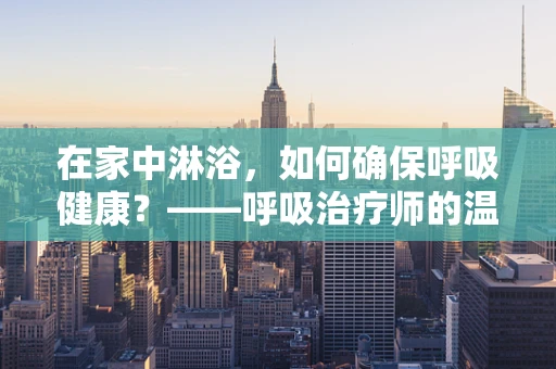 在家中淋浴，如何确保呼吸健康？——呼吸治疗师的温馨提醒