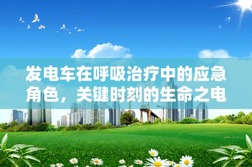 发电车在呼吸治疗中的应急角色，关键时刻的生命之电