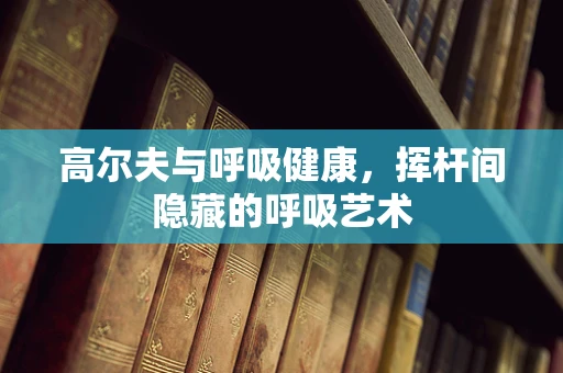 高尔夫与呼吸健康，挥杆间隐藏的呼吸艺术