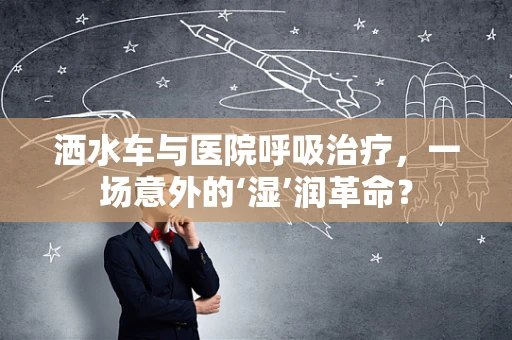 洒水车与医院呼吸治疗，一场意外的‘湿’润革命？