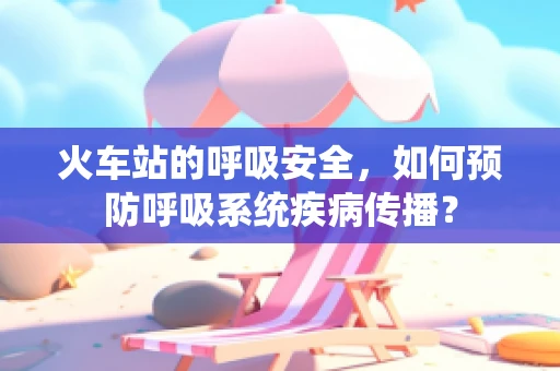 火车站的呼吸安全，如何预防呼吸系统疾病传播？