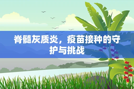 脊髓灰质炎，疫苗接种的守护与挑战